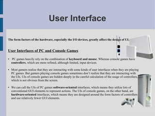 User Interface

The form factors of the hardware, especially the I/O devices, greatly affect the design of UI.


User Interfaces of PC and Console Games
    PC games heavily rely on the combination of keyboard and mouse. Whereas console games have
    controllers, which are more refined, although limited, input devices.

   Most gamers realize that they are interacting with some kinds of user interfaces when they are playing
    PC games. But gamers playing console games sometimes don’t realize that they are interacting with
    the UIs. UIs of console games are hidden deeply in the careful calculation of the usage of controllers,
    which is not obvious from the screen.

   We can call the UIs of PC games software-oriented interfaces, which means they utilize lots of
    conventional GUI elements to represent actions. The UIs of console games, on the other hand, are
    hardware-oriented interfaces, which means they are designed around the form factors of controllers
    and use relatively fewer GUI elements.
 