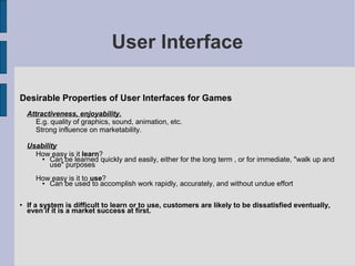 User Interface

Desirable Properties of User Interfaces for Games
    Attractiveness, enjoyability.
       E.g. quality of graphics, sound, animation, etc.
       Strong influence on marketability.

    Usability
      How easy is it learn?
          Can be learned quickly and easily, either for the long term , or for immediate, "walk up and
           use" purposes
      How easy is it to use?
        Can be used to accomplish work rapidly, accurately, and without undue effort

   If a system is difficult to learn or to use, customers are likely to be dissatisfied eventually,
    even if it is a market success at first.
 