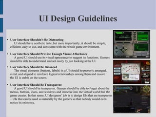 UI Design Guidelines

   User Interface Shouldn’t Be Distracting
       UI should have aesthetic taste, but more importantly, it should be simple,
    efficient, easy to use, and consistent with the whole game environment.

   User Interface Should Provide Enough Visual Affordance
       A good UI should use its visual appearance to suggest its functions. Gamers
    should be able to understand and act easily by just looking at the UI.
   User Interface Should Be Balanced
       The visual elements (buttons, labels) in a UI should be properly arranged,
    sized, and aligned to reinforce logical relationships among them and ensure
    the UI is stable on the screen.

   User Interface Should Be Transparent
       A good UI should be transparent. Gamers should be able to forget about the
    menus, buttons, icons, and windows and immerse into the virtual world that the
    game creates. In that sense, UI designers’ job is to design UIs that are transparent
    – UIs that can be used so naturally by the gamers so that nobody would even
    notice its existence.
 