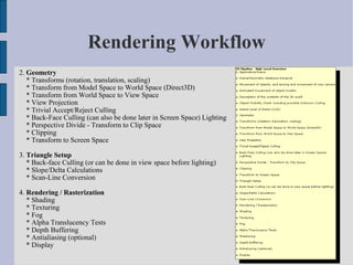 Rendering Workflow
2. Geometry
   * Transforms (rotation, translation, scaling)
   * Transform from Model Space to World Space (Direct3D)
   * Transform from World Space to View Space
   * View Projection
   * Trivial Accept/Reject Culling
   * Back-Face Culling (can also be done later in Screen Space) Lighting
   * Perspective Divide - Transform to Clip Space
   * Clipping
   * Transform to Screen Space

3. Triangle Setup
   * Back-face Culling (or can be done in view space before lighting)
   * Slope/Delta Calculations
   * Scan-Line Conversion

4. Rendering / Rasterization
   * Shading
   * Texturing
   * Fog
   * Alpha Translucency Tests
   * Depth Buffering
   * Antialiasing (optional)
   * Display
 