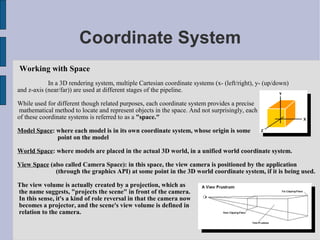 Coordinate System
Working with Space
            In a 3D rendering system, multiple Cartesian coordinate systems (x- (left/right), y- (up/down)
and z-axis (near/far)) are used at different stages of the pipeline.

While used for different though related purposes, each coordinate system provides a precise
 mathematical method to locate and represent objects in the space. And not surprisingly, each
of these coordinate systems is referred to as a "space."

Model Space: where each model is in its own coordinate system, whose origin is some
             point on the model

World Space: where models are placed in the actual 3D world, in a unified world coordinate system.

View Space (also called Camera Space): in this space, the view camera is positioned by the application
             (through the graphics API) at some point in the 3D world coordinate system, if it is being used.

The view volume is actually created by a projection, which as
the name suggests, "projects the scene" in front of the camera.
In this sense, it's a kind of role reversal in that the camera now
becomes a projector, and the scene's view volume is defined in
relation to the camera.
 