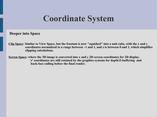 Coordinate System
Deeper into Space

Clip Space: Similar to View Space, but the frustum is now "squished" into a unit cube, with the x and y
            coordinates normalized to a range between –1 and 1, and z is between 0 and 1, which simplifies
            clipping calculations.

Screen Space: where the 3D image is converted into x and y 2D screen coordinates for 2D display.
               'z' coordinates are still retained by the graphics systems for depth/Z-buffering and
                back-face culling before the final render.
 