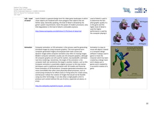 Salford City College
Eccles Sixth Form Centre
BTEC Extended Diploma in GAMES DESIGN
Unit 73: Sound For Computer Games
IG2 Task 1
10
produce such content without the use of actors, expensive set pieces, or
props.
Sprite A computer graphics, a sprite (alsoknown byother names;see Synonyms
below) is a two-dimensional image or animationthat is integrated into a
larger scene. Initiallyincludingjust graphicalobjects handled separately
from the memorybitmapof a video display, this now includes various
manners of graphical overlays. Originally, spriteswere a method of
integratingunrelated bitmaps so that theyappearedto be part of the
normal bitmapon a screen, suchas creating an animated character that
can be movedon a screenwithout alteringthe data definingthe overall
screen. Suchsprites canbe createdbyeither electronic circuitryor
software. Incircuitry, a hardware sprite is a hardware construct that
employs custom DMA channels to integrate visual elements withthe main
screeninthat it super-imposes twodiscrete videosources. Software can
simulate thisthroughspecializedrenderingmethods.
More recently, CSS sprites are usedin web designas a wayto improve
performance bycombining numerous smallimagesor icons into a larger
image calleda sprite sheet or tile set, and selecting whichicon to showon
the renderedpage using CascadingStyle Sheets. As three-dimensional
graphics became more prevalent, sprites came to include flat images
seamlesslyintegratedintocomplicated three-dimensional scenes.
A sprite is a 2d object
which is anoldschool
characters onto games
but it is still usedin
games todaymainlyto
create indiesgame and
wait to create a small
budget game where the
graphics andbe easily
done bysmall number of
people insteadof 3d
animating entire
characters
Scene A cut scene is a short cinematic clipina videogame to describe a
circumstance the character is involvedin, alsousedfor entertainment
purposes or noreal purpose at all. Girls enjoycut scenes because theyare
visuallystimulatingandhelpto explainthe plot of the game. Guys usually
prefer to skipcut scenes eventhoughtheycancontainuseful hints and
tips towards completing levels andearning special achievements
http://www.urbandictionary.com/define.php?term=cut%20scene
A scene is a more of cut
scene is normallyusedto
create plot points within
a game and create
tensionandexcitement
with plot twist and
realisations of certain
characters in the game
 