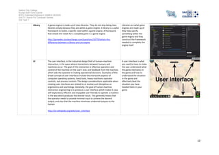Salford City College
Eccles Sixth Form Centre
BTEC Extended Diploma in GAMES DESIGN
Unit 73: Sound For Computer Games
IG2 Task 1
12
Frames A graphic panel ina displaywindow, especiallyina webbrowser, which
encloses a self-contained sectionof data and permits multiple
independent document viewing.
https://www.google.co.uk/?gws_rd=ssl#safe=off&q=define+Frames
Frames are what
designedbythe studio
one byone mostly
repeatedbecause there is
normallyhours’ worth of
content ina game
Concept A generalidea derivedor inferred fromspecific instances or occurrences.
Somethingformedinthe mind;a thought or notion. See Synonyms at
idea.
A scheme; a plan
http://www.thefreedictionary.com/concept
An idea a companyhas
thought upandnowneed
to push it up the chainto
see if management will
accept this idea andthen
start work onthe title
Event Somethingthat happens or is regardedas happening;an occurrence,
especiallyone of some importance. the outcome, issue, or result of
anything
http://dictionary.reference.com/browse/event
Event is normallya quick
time event I normally
usedto create interactive
cut scenes so youcanbe
part of everypart of the
game
Path finding Path finding or pathing is the plotting, bya computer application, of the
shortest route between twopoints. It is a more practical variant onsolving
mazes. This fieldof research is based heavilyon Dijkstra's algorithmfor
finding the shortest path ona weightedgraph.
https://www.google.co.uk/?gws_rd=ssl#safe=off&q=Define+Path+finding
Path finding is for the ai
usedinthe game since it
is not player controlled
there movement need to
be an ai controllingthe
movement too sopath
finding allows you to
create paths the ai
teammateswill use in
different situations
 