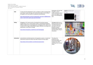 Salford City College
Eccles Sixth Form Centre
BTEC Extended Diploma in GAMES DESIGN
Unit 73: Sound For Computer Games
IG2 Task 1
3
Gold It means that the development cycle is complete. As well as the Bug Fixing
cycle (doesn't meanthat bugs can't be discoveredlater). Andthe Master
Disc (gold) is offto the factory for replication and distribution
http://www.gamespot.com/forums/playstation-discussion-1000002/what-
does-it-mean-when-a-game-goes-gold-26614050/
Going goldis the fact that
the game is nowin
master productionandno
more to be added to the
game in the development
area
Debug Debugging is the routine process oflocating andremoving computer
program bugs, errors or abnormalities, which is methodicallyhandledby
software programmers via debugging tools. Debuggingchecks, detects and
corrects errors or bugs to allow proper programoperationaccordingto set
specifications. Also knownas debug.
http://www.techopedia.com/definition/16373/debugging
Debugging allows youto
refine your game into the
smoothest experience
you want it to be and
possiblyfindgame
breakingbugs which will
seriouslyhinder sellingof
the product
Automation automaticallycontrolledoperation ofanapparatus, process, or systemby
mechanicalor electronic devices that take the place of human labour
http://www.merriam-webster.com/dictionary/automation
This allows the
productionto be
streamlinedalways and
its goodif you need
something to be running
always
 