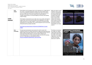 Salford City College
Eccles Sixth Form Centre
BTEC Extended Diploma in GAMES DESIGN
Unit 73: Sound For Computer Games
IG2 Task 1
5
GAME
ENGINES
Pixel
Shader
Pixel shaders are tinyprograms that cando operations on a single pixel on
the screen, as opposedto geometryshaders andvertex shaders which
work on the geometrical primitives (triangles) that make up everything
you see on the screen. The most commonuse for pixel shaders is
'shading', approximationto real world lighting. Commonlyusedshading
model is Phong.
Pixel shaders are executed onyour video card, soyour video card needs to
support them. Each newversionprovides more capabilities, soanolder
video card willnot runnewer shaders. A new version of the pixel Shader
specification(e.g. Pixel Shader 3.0) is usuallyreleased for eachnew version
of DirectX(more accurately, Direct3D).
http://gaming.stackexchange.com/questions/22286/what-is-a-pixel-
shader
When you needto create
shading to make a game
look upto standard with
the industrythese days
and games these days
have tons ofshading
went it comes to the
outdoor part of games
when you got to make it
look natural outdoors in
their games and that is
what shaders are mainly
usedfor
Post
Processing
The term post-processing(or post processfor short) is usedinthe
video/filmbusiness for quality-improvement image processing (specifically
digital image processing) methods used invideoplayback devices, (suchas
stand-alone DVD-Videoplayers), and videoplayers software and
transcodingsoftware. It is also commonlyused inreal-time 3D rendering
(such as invideogames)to add additionaleffects
This allows us to process
the image intoa higher
image qualityandadjust
the image to addmaynot
have been in the original
image when it was taken
and post processing
allows you to add this
 