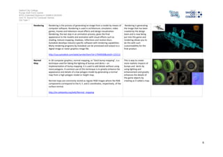 Salford City College
Eccles Sixth Form Centre
BTEC Extended Diploma in GAMES DESIGN
Unit 73: Sound For Computer Games
IG2 Task 1
6
Rendering Rendering is the process of generating animage from a model bymeans of
computer software. Renderingis used inarchitecture, simulators, video
games, movies andtelevisionvisualeffects anddesign visualization.
Rendering, the last step inananimationprocess, gives the final
appearance to the models andanimationwith visual effects such as
shading, texture-mapping, shadows, reflections andmotionblurs.
Autodeskdevelops industry-specific software with rendering capabilities.
Manyrendering programs byAutodesk can be processedandoutput to a
digital image or raster graphics image file.
http://usa.autodesk.com/adsk/servlet/item?id=17940930&siteID=123112
Rendering Is generating
the image that has been
createdbythe design
team andis now being
put into thisgame and
rendering allows you to
do this with such
customisabilityfor the
final product
Normal
Map
In 3D computer graphics, normal mapping, or "Dot3 bumpmapping", is a
technique usedfor fakingthe lightingof bumps anddents – an
implementationof bumpmapping. It is used to adddetails without using
more polygons. A commonuse of this technique is to greatlyenhance the
appearance anddetailsof a low polygonmodel bygeneratinga normal
map from a highpolygonmodel or height map.
Normal maps are commonlystoredas regular RGBimages where the RGB
components correspondto the X, Y, and Z coordinates, respectively, of the
surface normal.
This is wayto create
more realistic impacts of
bumps and dents by
using lighting and
enhancement and greatly
enhancesthe detailsof
the game objects by
creating as it called a map
Entity An entityis something that exists in itself, actuallyor hypothetically. It
need not be of material existence. Inparticular, abstractions andlegal
fictions are usuallyregardedas entities. Ingeneral, there is alsono
presumption that anentityis animate.
Sometimes, the word entityis usedin a general sense of a being, whether
or not the referent hasmaterial existence, e.g., is oftenreferredto as an
entitywithnocorporeal form(non-physicalentity), suchas a language. It
is also often used to refer to ghosts andother spirits.
The word entitative is the adjective form ofthe nounentity. Something
that is entitative is "considered as pure entity;abstractedfrom all
circumstances", that is, regardedas entityalone, apart from attendant
circumstances
An entityis what goingto
make upmost of the
games content because
sayyou pick upa gun
which is anentityifentity
was not there everything
wouldnot be interactive
it would set movie set in
a game
 