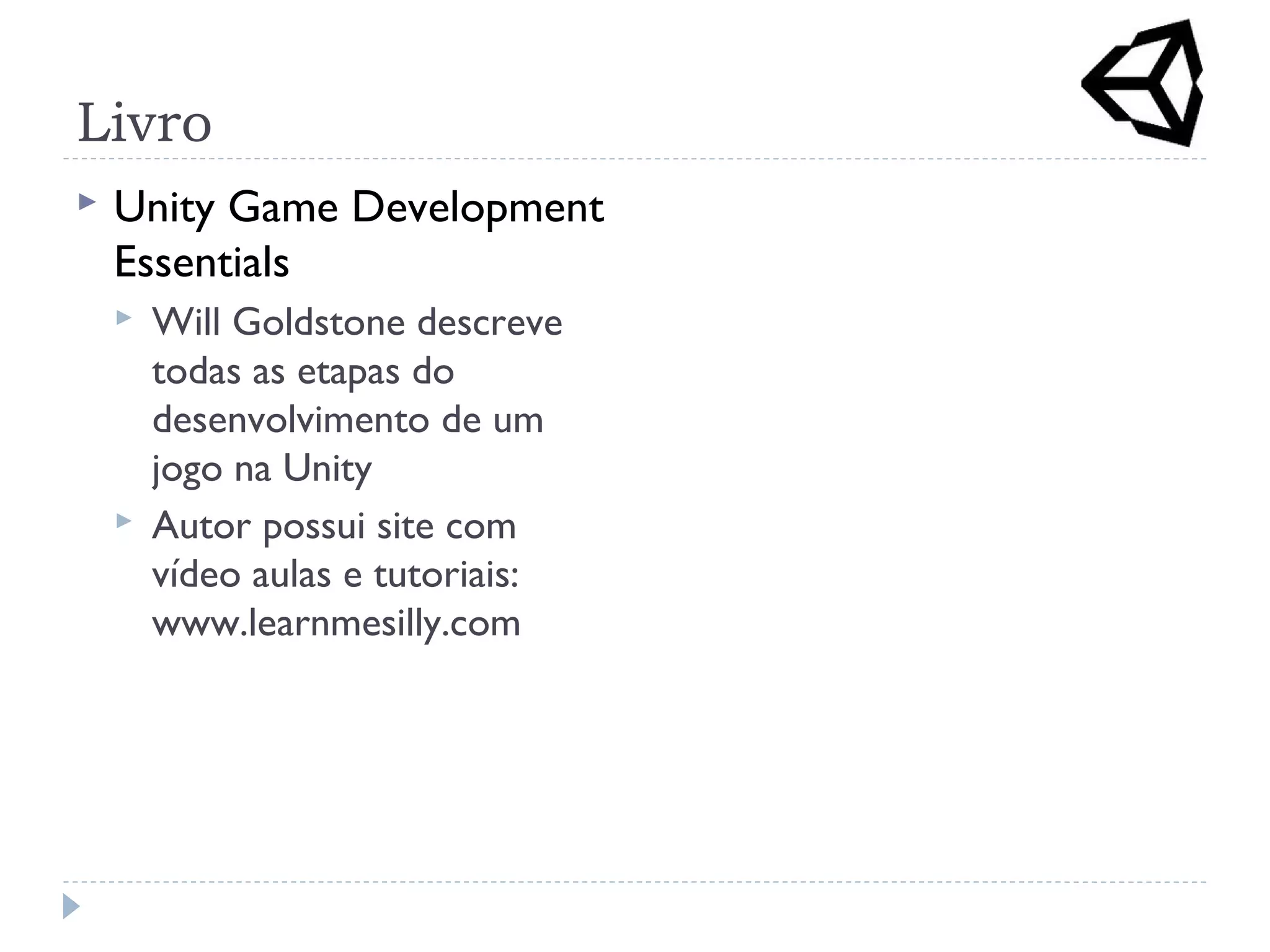 Livro
 Unity Game Development
Essentials
 Will Goldstone descreve
todas as etapas do
desenvolvimento de um
jogo na Unity
 Autor possui site com
vídeo aulas e tutoriais:
www.learnmesilly.com
 
