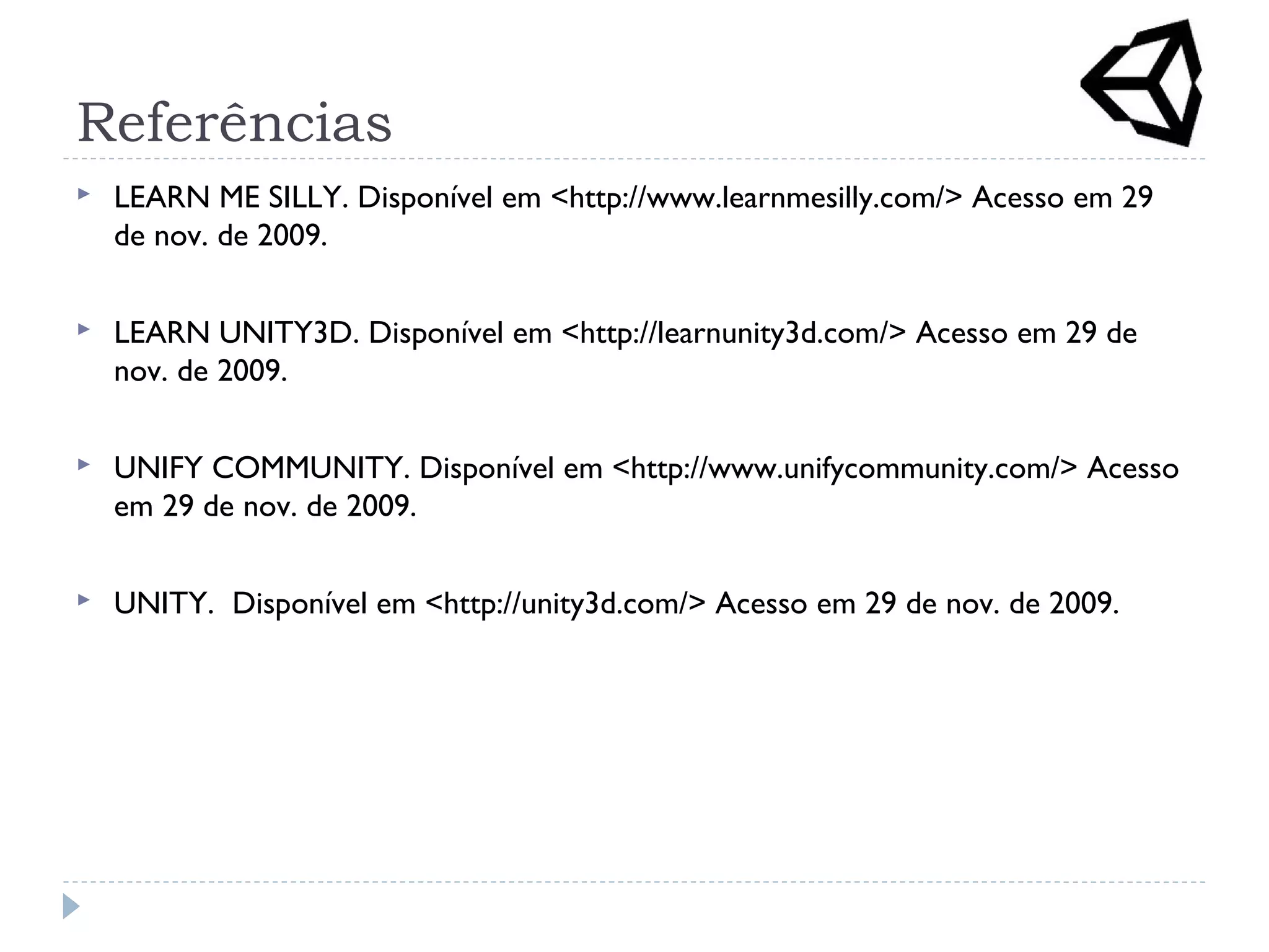 Referências
 LEARN ME SILLY. Disponível em <http://www.learnmesilly.com/> Acesso em 29
de nov. de 2009.
 LEARN UNITY3D. Disponível em <http://learnunity3d.com/> Acesso em 29 de
nov. de 2009.
 UNIFY COMMUNITY. Disponível em <http://www.unifycommunity.com/> Acesso
em 29 de nov. de 2009.
 UNITY. Disponível em <http://unity3d.com/> Acesso em 29 de nov. de 2009.
 