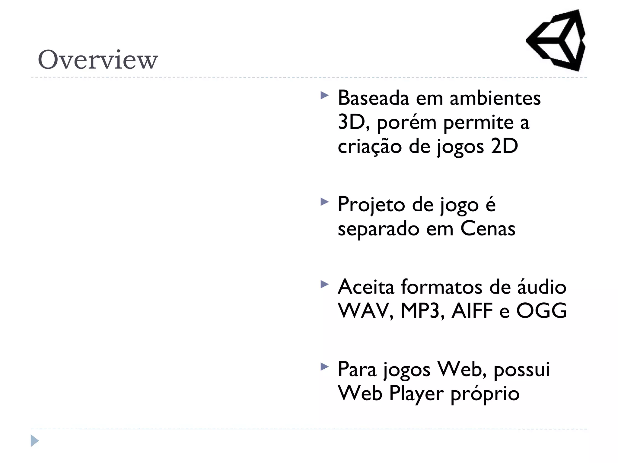 Overview
 Baseada em ambientes
3D, porém permite a
criação de jogos 2D
 Projeto de jogo é
separado em Cenas
 Aceita formatos de áudio
WAV, MP3, AIFF e OGG
 Para jogos Web, possui
Web Player próprio
 