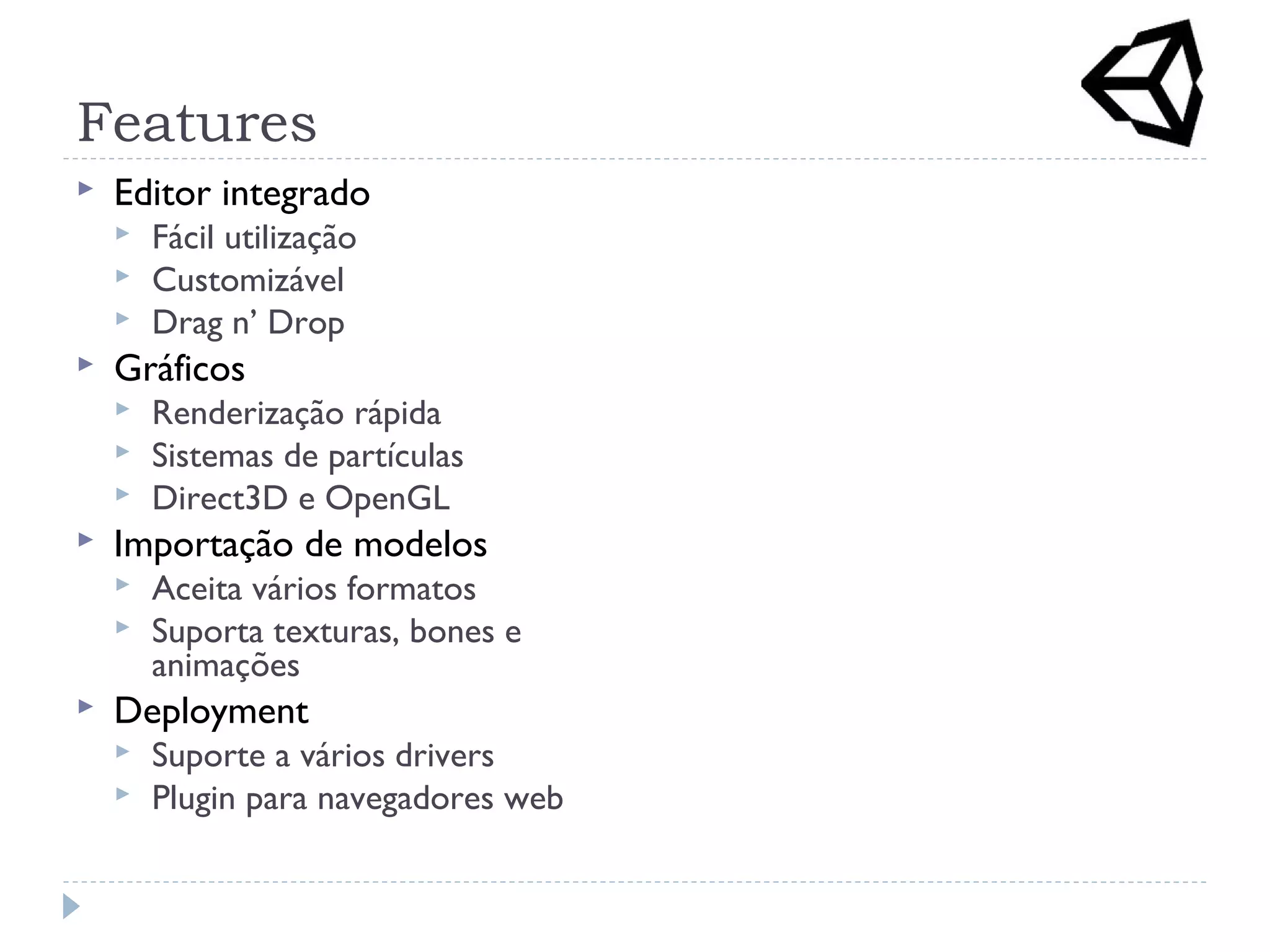 Features
 Editor integrado
 Fácil utilização
 Customizável
 Drag n’ Drop
 Gráficos
 Renderização rápida
 Sistemas de partículas
 Direct3D e OpenGL
 Importação de modelos
 Aceita vários formatos
 Suporta texturas, bones e
animações
 Deployment
 Suporte a vários drivers
 Plugin para navegadores web
 