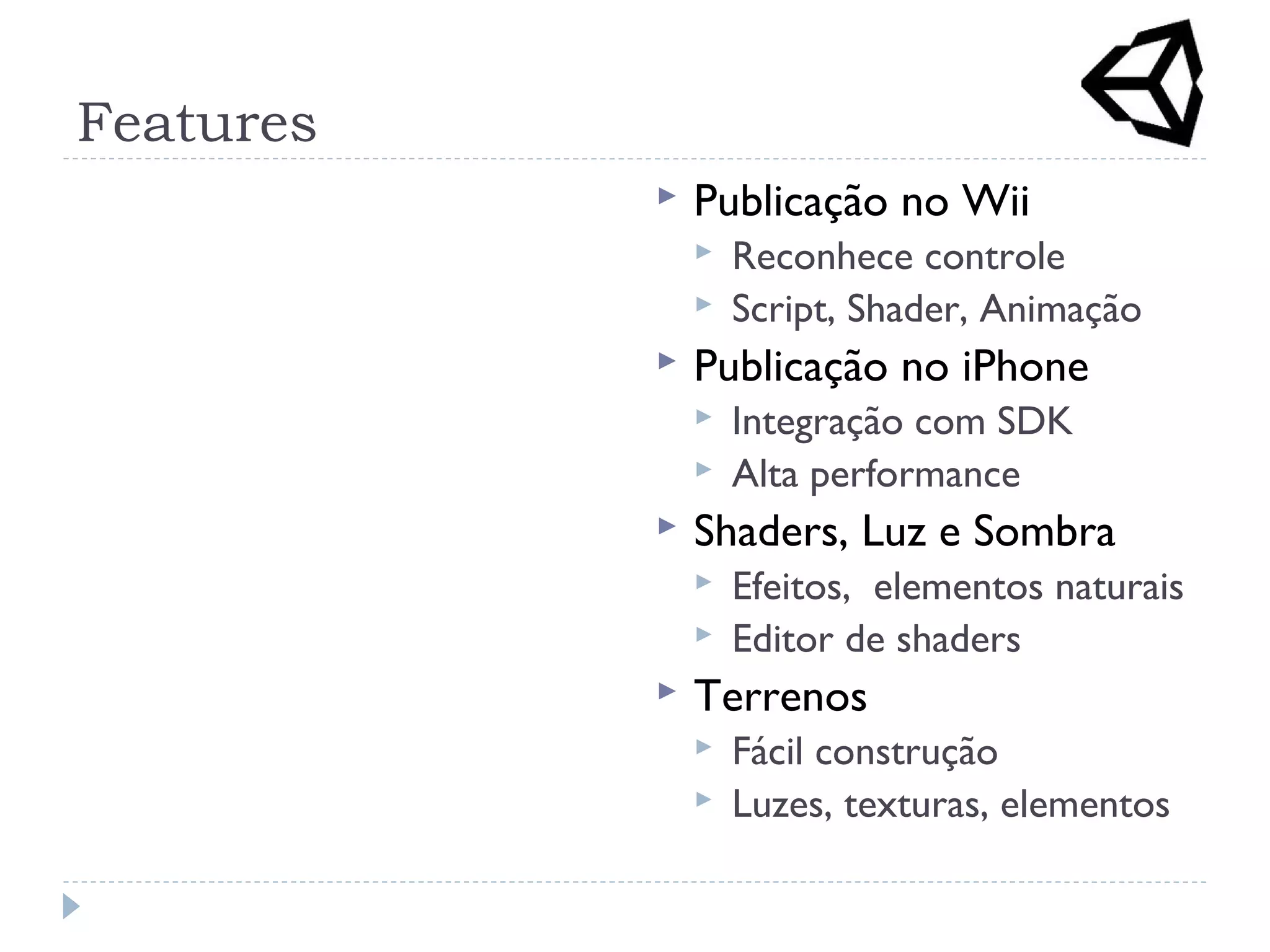 Features
 Publicação no Wii
 Reconhece controle
 Script, Shader, Animação
 Publicação no iPhone
 Integração com SDK
 Alta performance
 Shaders, Luz e Sombra
 Efeitos, elementos naturais
 Editor de shaders
 Terrenos
 Fácil construção
 Luzes, texturas, elementos
 