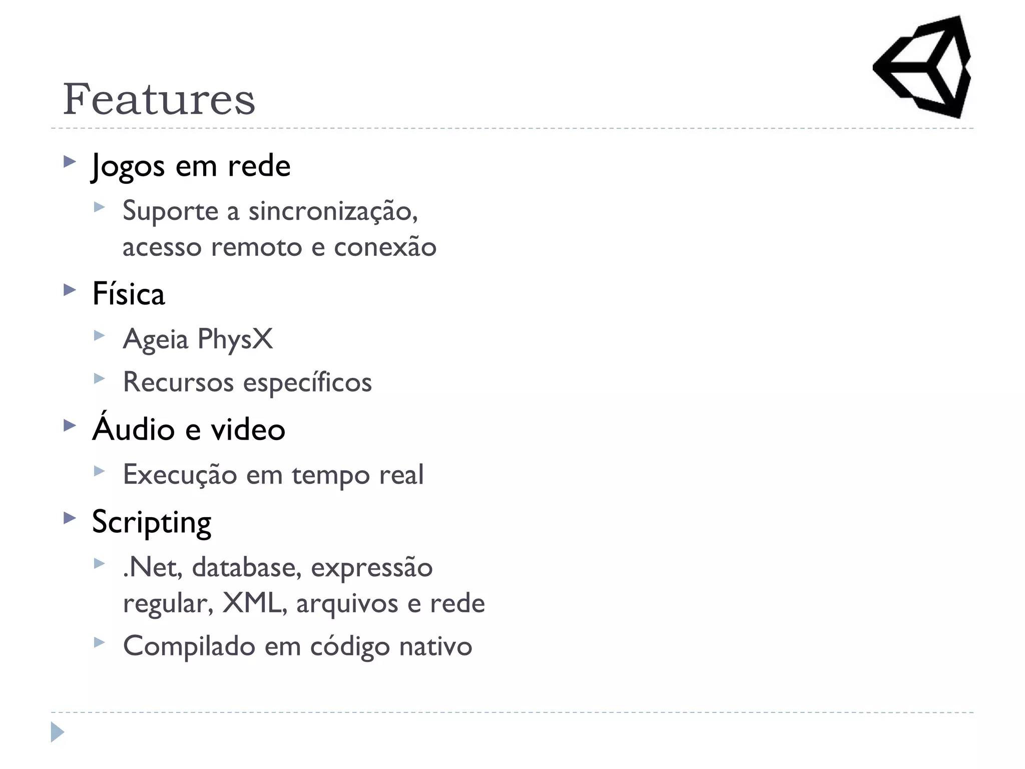 Features
 Jogos em rede
 Suporte a sincronização,
acesso remoto e conexão
 Física
 Ageia PhysX
 Recursos específicos
 Áudio e video
 Execução em tempo real
 Scripting
 .Net, database, expressão
regular, XML, arquivos e rede
 Compilado em código nativo
 