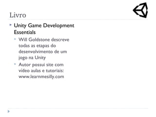 Livro
 Unity Game Development
Essentials
 Will Goldstone descreve
todas as etapas do
desenvolvimento de um
jogo na Unity
 Autor possui site com
vídeo aulas e tutoriais:
www.learnmesilly.com
 