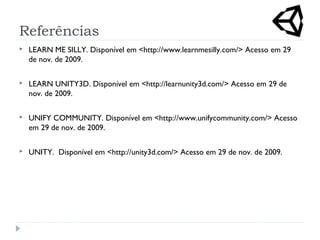 Referências
 LEARN ME SILLY. Disponível em <http://www.learnmesilly.com/> Acesso em 29
de nov. de 2009.
 LEARN UNITY3D. Disponível em <http://learnunity3d.com/> Acesso em 29 de
nov. de 2009.
 UNIFY COMMUNITY. Disponível em <http://www.unifycommunity.com/> Acesso
em 29 de nov. de 2009.
 UNITY. Disponível em <http://unity3d.com/> Acesso em 29 de nov. de 2009.
 