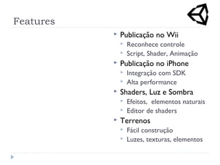 Features
 Publicação no Wii
 Reconhece controle
 Script, Shader, Animação
 Publicação no iPhone
 Integração com SDK
 Alta performance
 Shaders, Luz e Sombra
 Efeitos, elementos naturais
 Editor de shaders
 Terrenos
 Fácil construção
 Luzes, texturas, elementos
 