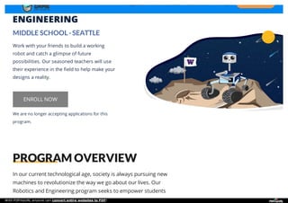 ROBOTICS &
ENGINEERING
MIDDLE SCHOOL · SEATTLE
Work with your friends to build a working
robot and catch a glimpse of future
possibilities. Our seasoned teachers will use
their experience in the field to help make your
designs a reality.
We are no longer accepting applications for this
program.
ENROLL NOW
In our current technological age, society is always pursuing new
machines to revolutionize the way we go about our lives. Our
Robotics and Engineering program seeks to empower students
PROGRAM OVERVIEW
Programs Our Values Our Story FAQ GET BROCHURE
With PDFmyURL anyone can convert entire websites to PDF!
 