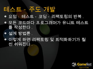 테스트 - 주도 개발 요점 :   테스트 - 코딩 - 리팩토링의 반복 . 모든 코드마다 프로그래머가 유니트 테스트를 작성한다 . 설계 방법론 . 이렇게 하면 리팩토링 및 최적화하기가 훨씬 쉬워진다 . 