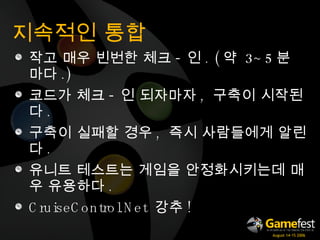 지속적인 통합 작고 매우 빈번한 체크 - 인 . ( 약  3~5 분 마다 .) 코드가 체크 - 인 되자마자 ,  구축이 시작된다 . 구축이 실패할 경우 ,  즉시 사람들에게 알린다 . 유니트 테스트는 게임을 안정화시키는데 매우 유용하다 . CruiseControl.Net  강추 ! 