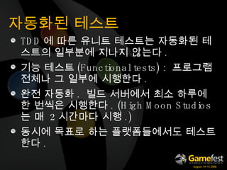 자동화된 테스트 TDD 에 따른 유니트 테스트는 자동화된 테스트의 일부분에 지나지 않는다 . 기능 테스트 ( Functional tests)  :  프로그램 전체나 그 일부에 시행한다 . 완전 자동화 .  빌드 서버에서 최소 하루에 한 번씩은 시행한다 . (High Moon Studios 는 매  2 시간마다 시행 .) 동시에 목표로 하는 플랫폼들에서도 테스트한다 . 