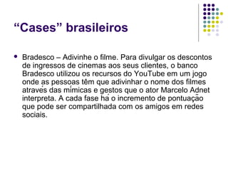 “Cases” brasileiros

   Bradesco – Adivinhe o filme. Para divulgar os descontos
    de ingressos de cinemas aos seus clientes, o banco
    Bradesco utilizou os recursos do YouTube em um jogo
    onde as pessoas têm que adivinhar o nome dos filmes
    através das mímicas e gestos que o ator Marcelo Adnet
    interpreta. A cada fase há o incremento de pontuação
    que pode ser compartilhada com os amigos em redes
    sociais.
 