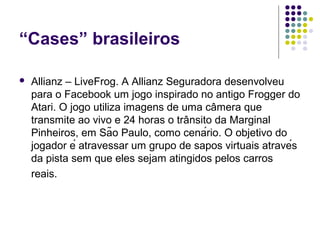 “Cases” brasileiros

   Allianz – LiveFrog. A Allianz Seguradora desenvolveu
    para o Facebook um jogo inspirado no antigo Frogger do
    Atari. O jogo utiliza imagens de uma câmera que
    transmite ao vivo e 24 horas o trânsito da Marginal
    Pinheiros, em São Paulo, como cenário. O objetivo do
    jogador é atravessar um grupo de sapos virtuais através
    da pista sem que eles sejam atingidos pelos carros
    reais.
 