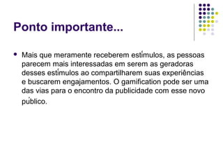 Ponto importante...

   Mais que meramente receberem estímulos, as pessoas
    parecem mais interessadas em serem as geradoras
    desses estímulos ao compartilharem suas experiências
    e buscarem engajamentos. O gamification pode ser uma
    das vias para o encontro da publicidade com esse novo
    público.
 