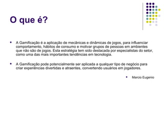 O que é?

   A Gamificação é a aplicação de mecânicas e dinâmicas de jogos, para influenciar
    comportamento, hábitos de consumo e motivar grupos de pessoas em ambientes
    que não são de jogos. Esta estratégia tem sido destacada por especialistas do setor,
    como uma das mais importantes tendências em tecnologia.

   A Gamificação pode potencialmente ser aplicada a qualquer tipo de negócio para
    criar experiências divertidas e atraentes, convertendo usuários em jogadores.

                                                                          Marcio Eugenio
 