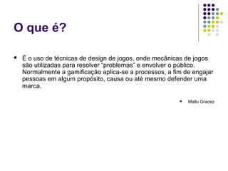 O que é?

   É o uso de técnicas de design de jogos, onde mecânicas de jogos
    são utilizadas para resolver “problemas” e envolver o público.
    Normalmente a gamificação aplica-se a processos, a fim de engajar
    pessoas em algum propósito, causa ou até mesmo defender uma
    marca.

                                                            Mallu Gracez
 