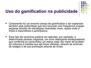 Uso do gamification na publicidade

   Certamente há um enorme campo de gamification a ser explorado
    também pela publicidade que tem buscado com frequência engajar
    pessoas através de estratégias chamadas virais, ações onde a
    mídia é espontânea e participativa.

   Esse tipo de raciocínio poderia ser aplicado, por exemplo, a
    determinado produto (digamos, um novo detergente biodegradável)
    que conferiria ao consumidor um status cada vez maior de protetor
    da natureza à medida que ele fosse utilizado, através de acúmulo
    de badges e de sua promoção através de níveis.
 