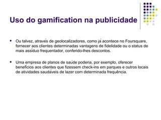 Uso do gamification na publicidade

   Ou talvez, através de geolocalizadores, como já acontece no Foursquare,
    fornecer aos clientes determinadas vantagens de fidelidade ou o status de
    mais assíduo frequentador, conferido-lhes descontos.

   Uma empresa de planos de saúde poderia, por exemplo, oferecer
    benefícios aos clientes que fizessem check-ins em parques e outros locais
    de atividades saudáveis de lazer com determinada frequência.
 