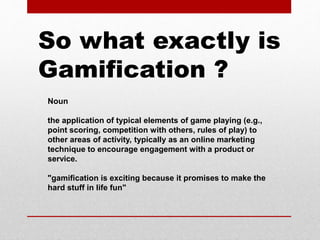 Noun
the application of typical elements of game playing (e.g.,
point scoring, competition with others, rules of play) to
other areas of activity, typically as an online marketing
technique to encourage engagement with a product or
service.
"gamification is exciting because it promises to make the
hard stuff in life fun"
So what exactly is
Gamification ?
 