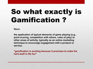 Noun
the application of typical elements of game playing (e.g.,
point scoring, competition with others, rules of play) to
other areas of activity, typically as an online marketing
technique to encourage engagement with a product or
service.
"gamification is exciting because it promises to make the
hard stuff in life fun"
So what exactly is
Gamification ?
 