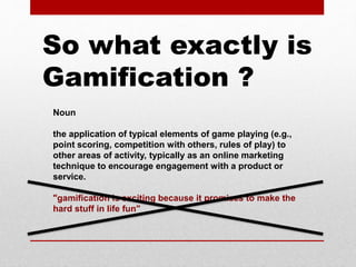 Noun
the application of typical elements of game playing (e.g.,
point scoring, competition with others, rules of play) to
other areas of activity, typically as an online marketing
technique to encourage engagement with a product or
service.
"gamification is exciting because it promises to make the
hard stuff in life fun"
So what exactly is
Gamification ?
 