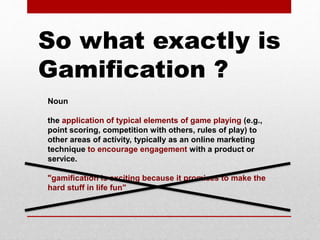 Noun
the application of typical elements of game playing (e.g.,
point scoring, competition with others, rules of play) to
other areas of activity, typically as an online marketing
technique to encourage engagement with a product or
service.
"gamification is exciting because it promises to make the
hard stuff in life fun"
So what exactly is
Gamification ?
 