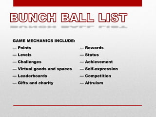 GAME MECHANICS INCLUDE:
— Points
— Levels
— Challenges
— Virtual goods and spaces
— Leaderboards
— Gifts and charity
— Rewards
— Status
— Achievement
— Self-expression
— Competition
— Altruism
 