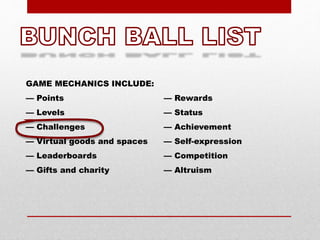 GAME MECHANICS INCLUDE:
— Points
— Levels
— Challenges
— Virtual goods and spaces
— Leaderboards
— Gifts and charity
— Rewards
— Status
— Achievement
— Self-expression
— Competition
— Altruism
 