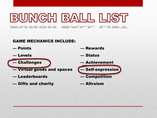 GAME MECHANICS INCLUDE:
— Points
— Levels
— Challenges
— Virtual goods and spaces
— Leaderboards
— Gifts and charity
— Rewards
— Status
— Achievement
— Self-expression
— Competition
— Altruism
 