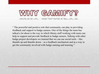 “ The powerful and positive role that community can play in providing
feedback and support to badge earners. One of the things the team has
talked a lot about is the way in which library staff working with teens can
help to support and provide feedback to badge earners. Talking with other
badge project developers we learned that we can use social tools – like
thumbs up and thumbs down – as a feedback mechanism and as a way to
get the community involved with badge earning and learning.”
 