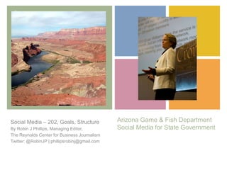 +
Arizona Game & Fish Department
Social Media for State Government
Social Media – 202, Goals, Structure
By Robin J Phillips, Managing Editor,
The Reynolds Center for Business Journalism
Twitter: @RobinJP | phillipsrobinj@gmail.com
 