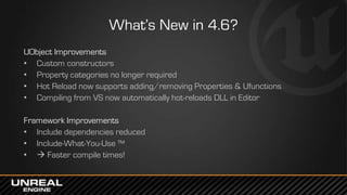 What’s New in 4.6?
UObject Improvements
• Custom constructors
• Property categories no longer required
• Hot Reload now supports adding/removing Properties & Ufunctions
• Compiling from VS now automatically hot-reloads DLL in Editor
Framework Improvements
• Include dependencies reduced
• Include-What-You-Use ™
•  Faster compile times!
 