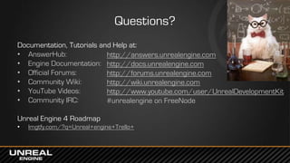 Questions?
Documentation, Tutorials and Help at:
• AnswerHub:
• Engine Documentation:
• Official Forums:
• Community Wiki:
• YouTube Videos:
• Community IRC:
Unreal Engine 4 Roadmap
• lmgtfy.com/?q=Unreal+engine+Trello+
http://answers.unrealengine.com
http://docs.unrealengine.com
http://forums.unrealengine.com
http://wiki.unrealengine.com
http://www.youtube.com/user/UnrealDevelopmentKit
#unrealengine on FreeNode
 