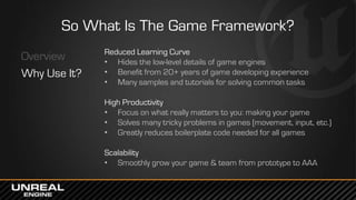 So What Is The Game Framework?
Overview
Why Use It?
Reduced Learning Curve
• Hides the low-level details of game engines
• Benefit from 20+ years of game developing experience
• Many samples and tutorials for solving common tasks
High Productivity
• Focus on what really matters to you: making your game
• Solves many tricky problems in games (movement, input, etc.)
• Greatly reduces boilerplate code needed for all games
Scalability
• Smoothly grow your game & team from prototype to AAA
 
