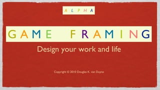 Design your work and life
Copyright © 2010 Douglas K. van Duyne
G A M E F R A M I N G
A L P H A
 