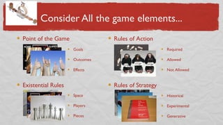 Consider All the game elements...
Point of the Game
Existential Rules
Rules of Action
Rules of Strategy
Goals
Outcomes
Effects
Required
Allowed
Not Allowed
Historical
Experimental
Generative
Space
Players
Pieces
 