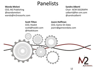 Panelists 
12 
Wanda Meloni 
CEO, M2 Publishing 
@wandameloni 
wanda@m2researhc.com 
Sandro Alberti 
Chair- ACM SIGGRAPH 
salberti@fen-om.com 
@sandroalberti 
Scott Tilton 
CEO, Hookit 
scott@hookit.com 
@Hookitcom 
Joann Hoffman 
CEO, Game On Data 
joann@gameondata.com 
