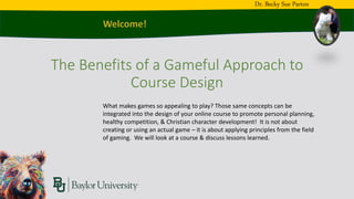 The Benefits of a Gameful Approach to
Course Design
Dr. Becky Sue Parton
What makes games so appealing to play? Those same concepts can be
integrated into the design of your online course to promote personal planning,
healthy competition, & Christian character development! It is not about
creating or using an actual game – it is about applying principles from the field
of gaming. We will look at a course & discuss lessons learned.
 