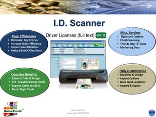 I.D. Scanner
                                                              Misc. Services
    Cage Efficiencies                                     •   Signature Capture
• Eliminate Key Entries                                   •   Check Scanning
• Increase Teller Efficiency                              •   Title 31 Reg “E” Data
• Improve Space Utilization                               •   Marketing Data
• Reduce Back Office Error




                                                              Fully customizable
    Operator Benefits                                     •   Graphics & Design
•   Extracts Data & Image                                 •   Layout Options
•   Pre -Populated Data Fields                            •   Data Field Locations
•   Exports Easily to MSXL                                •   Import & Export
•   Reads Rigid Cards




                                       Game Funds
                                    Copyright 2007-2009
 