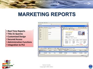 MARKETING REPORTS


• Real Time Reports
• Title 31 Queries
• Customized Design
• Secured Access
• Administration Functions
• Integration to PLS




                                Game Funds
                             Copyright 2007-2011
 