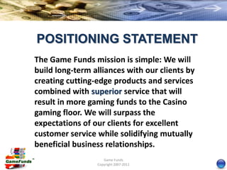 POSITIONING STATEMENT
The Game Funds mission is simple: We will
build long-term alliances with our clients by
creating cutting-edge products and services
combined with superior service that will
result in more gaming funds to the Casino
gaming floor. We will surpass the
expectations of our clients for excellent
customer service while solidifying mutually
beneficial business relationships.
                    Game Funds
                 Copyright 2007-2011
 